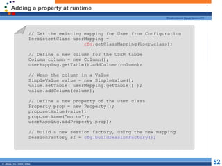 Adding a property at runtime // Get the existing mapping for User from Configuration PersistentClass userMapping = cfg .getClassMapping(User.class); // Define a new column for the USER table Column column = new Column(); userMapping.getTable().addColumn(column); // Wrap the column in a Value SimpleValue value = new SimpleValue(); value.setTable( userMapping.getTable() ); value.addColumn(column); // Define a new property of the User class Property prop = new Property(); prop.setValue(value); prop.setName("motto"); userMapping.addProperty(prop); // Build a new session factory, using the new mapping SessionFactory sf =  cfg.buildSessionFactory(); 