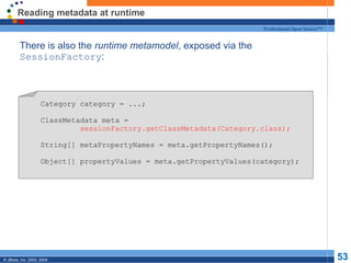 Reading metadata at runtime There is also the  runtime metamodel , exposed via the  SessionFactory : Category category = ...; ClassMetadata meta = sessionFactory.getClassMetadata(Category.class); String[] metaPropertyNames = meta.getPropertyNames(); Object[] propertyValues = meta.getPropertyValues(category); 