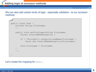 Adding logic to accessor methods We can also add certain kinds of logic - especially validation - to our accessor methods: Let’s create the mapping for  User ... public class User { private String firstname; ... public void setFirstname(String firstname) throws InvalidNameException { if ( !StringUtil.isCapitalizedName(firstname) ) throw new InvalidNameException(firstname); this.firstname = firstname; ) ... } 