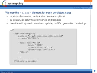 Class mapping We use the  <class>  element for each persistent class requires class name, table and schema are optional by default, all columns are inserted and updated override with dynamic insert and update, no SQL generation on startup <hibernate-mapping package="org.hibernate.auction.model" schema="AUCTION"> <class name="User" table="USER" dynamic-insert="true" dynamic-update="true"> </class> ... </hibernate-mapping> 