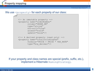 Property mapping We use  <property>  for each property of our class: If your property and class names are special (prefix, suffix, etc.), implement a Hibernate  NamingStrategy . <!- An immutable property --> <property name="orderNumber" column="ORDER_NR" type="string" not-null="true" access="field" update="false"/> <!-- A derived property (read only) --> <property name="totalIncludingTax" formula=”PRICE + PRICE * TAX_RATE" type="big_decimal"/> 