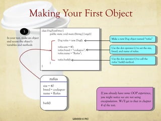 Making Your First Object LIS4930 © PIC In your test, make an object and access the object’s variables and methods 3 class DogTestDrive { public static void main (String [ ] args) { Dog rufus = new Dog(); rufus.size = 40; rufus.breed = “cockapoo”; rufus.name = “Rufus”; rufus.bark(); } } rufus size = 40 breed = cockapoo name = Rufus bark() Make a new Dog object named “rufus” Use the dot operator (.) to set the size, breed, and name of rufus. Use the dot operator (.) to call the rufus’ bark() method. If you already have some OOP experience, you might notice we are not using encapsulation. We’ll get to that in chapter 4 of the text. 