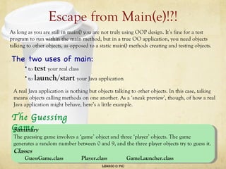 Escape from Main(e)!?! LIS4930 © PIC As long as you are still in main() you are not truly using OOP design. It’s fine for a test program to run within the main method, but in a true OO application, you need objects talking to other objects, as opposed to a static main() methods creating and testing objects. The two uses of main: to  test  your real class to  launch/start   your Java application A real Java application is nothing but objects talking to other objects. In this case,  talking  means objects calling methods on one another. As a ‘sneak preview’, though, of how a real Java application might behave, here’s a little example.  The Guessing Game Summary The guessing game involves a ‘game’ object and three ‘player’ objects. The game generates a random number between 0 and 9, and the three player objects try to guess it.  Classes GuessGame.class Player.class GameLauncher.class 
