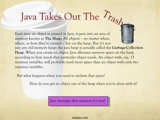 Java Takes Out The LIS4930 © PIC Trash Each time an object is created in Java, it goes into an area of memory known as  The Heap.  All objects – no matter when, where, or how they’re created – live on the heap. But it’s not just any old memory heap; the java heap is actually called the  Garbage-Collection Heap.  When you create an object, Java allocates memory space on the heap according to how much that particular object needs. An object with, say, 15 instance variables, will probably need more space than an object with only two instance variables.  But what happens when you need to reclaim that space?  How do you get an object out of the heap when you’re done with it? Java manages that memory for you! 