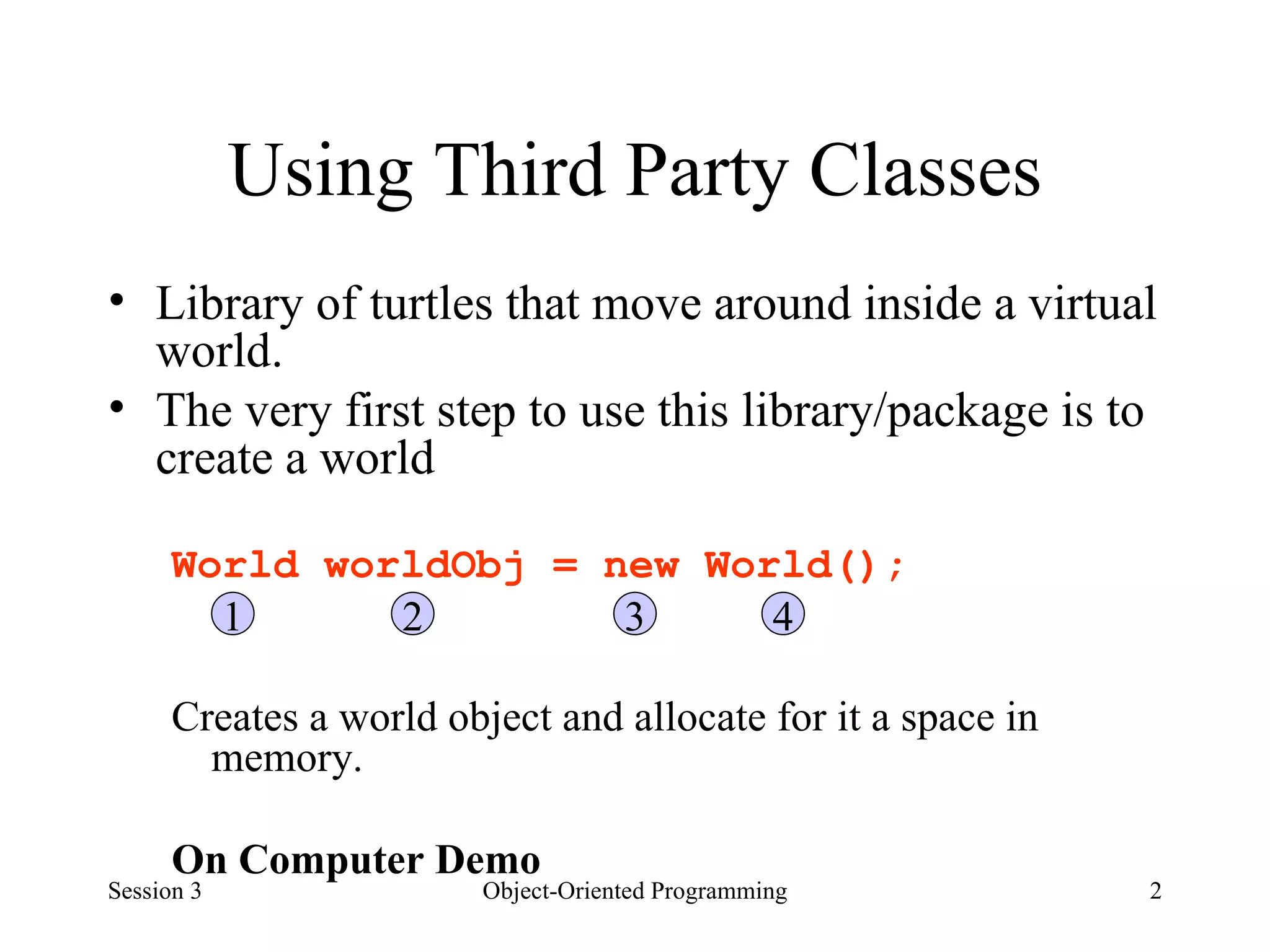 Using Third Party Classes Library of turtles that move around inside a virtual world.  The very first step to use this library/package is to create a world World worldObj = new World(); Creates a world object and allocate for it a space in memory. On Computer Demo  Session 3 Object-Oriented Programming 1 2 3 4 