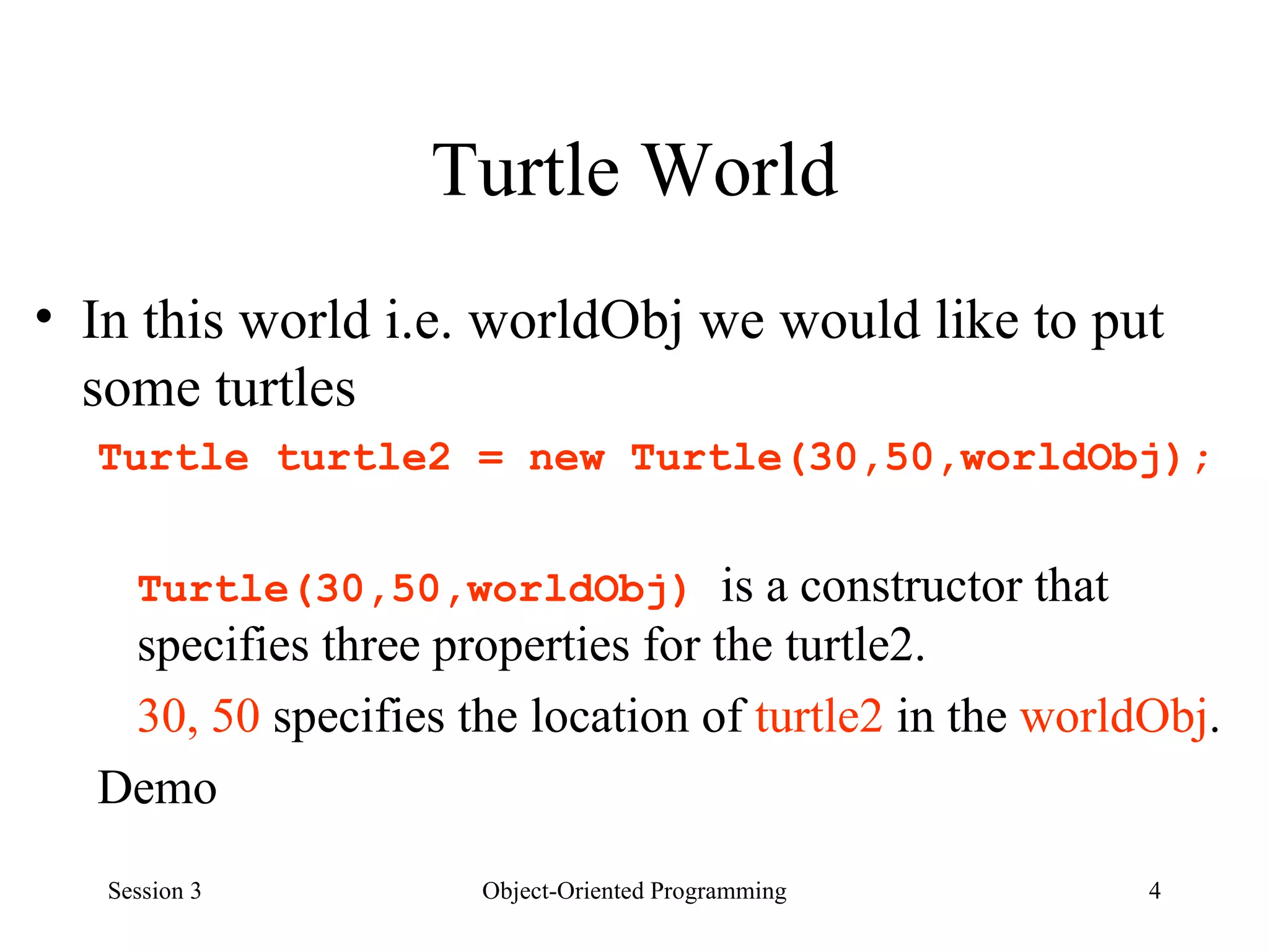 Turtle World In this world i.e. worldObj we would like to put some turtles Turtle turtle2 = new Turtle(30,50,worldObj); Turtle(30,50,worldObj)  is a constructor that specifies three properties for the turtle2.  30, 50  specifies the location of  turtle2  in the  worldObj . Demo  Session 3 Object-Oriented Programming 