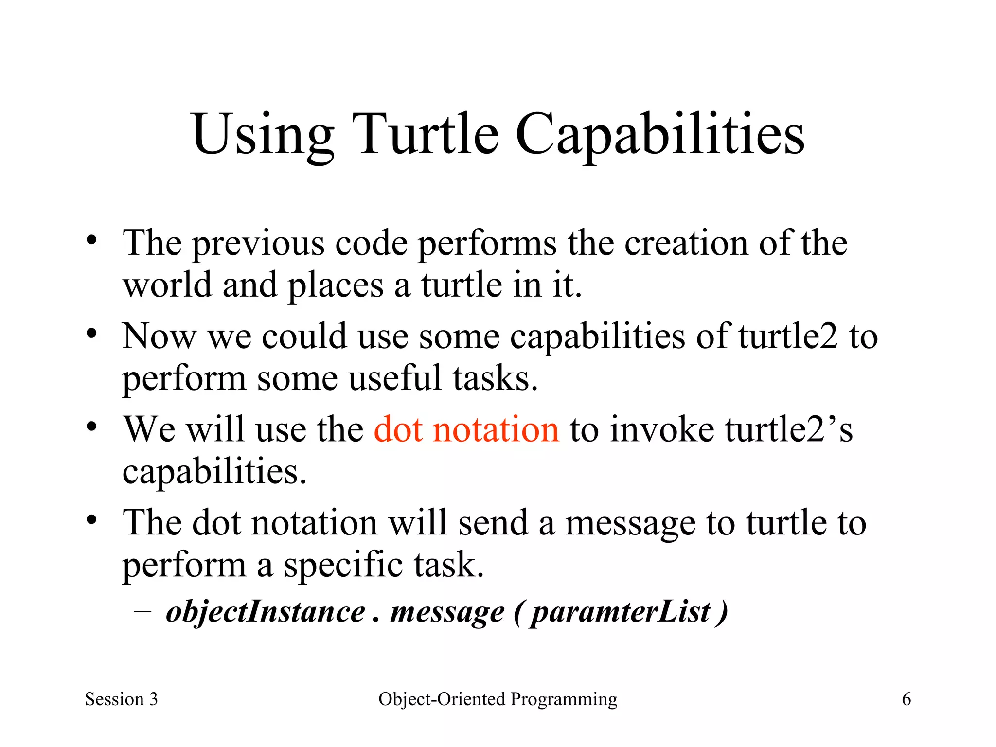 Using Turtle Capabilities The previous code performs the creation of the world and places a turtle in it.  Now we could use some capabilities of turtle2 to perform some useful tasks.  We will use the  dot notation  to invoke turtle2’s capabilities.  The dot notation will send a message to turtle to perform a specific task.  objectInstance . message ( paramterList ) Session 3 Object-Oriented Programming 