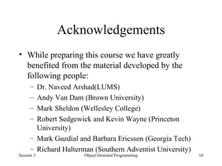 Acknowledgements While preparing this course we have greatly benefited from the material developed by the following people: Dr. Naveed Arshad(LUMS) Andy Van Dam (Brown University) Mark Sheldon (Wellesley College) Robert Sedgewick and Kevin Wayne (Princeton University) Mark Guzdial and Barbara Ericsson (Georgia Tech) Richard Halterman (Southern Adventist University) Session 3 Object-Oriented Programming 