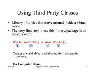 Using Third Party Classes Library of turtles that move around inside a virtual world.  The very first step to use this library/package is to create a world World worldObj = new World(); Creates a world object and allocate for it a space in memory. On Computer Demo  Session 3 Object-Oriented Programming 1 2 3 4 