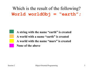 Which is the result of the following?  World worldObj = “earth”;  A string with the name “earth” is created A world with a name “earth” is created A world with the name “mars” is created None of the above Session 2 Object-Oriented Programming 