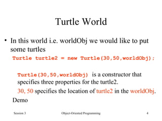 Turtle World In this world i.e. worldObj we would like to put some turtles Turtle turtle2 = new Turtle(30,50,worldObj); Turtle(30,50,worldObj)  is a constructor that specifies three properties for the turtle2.  30, 50  specifies the location of  turtle2  in the  worldObj . Demo  Session 3 Object-Oriented Programming 