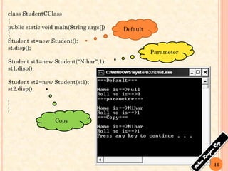 16
class StudentCClass
{
public static void main(String args[])
{
Student st=new Student();
st.disp();
Student st1=new Student("Nihar",1);
st1.disp();
Student st2=new Student(st1);
st2.disp();
}
}
Default
Parameter
Copy
 
