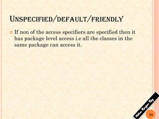 UNSPECIFIED/DEFAULT/FRIENDLY
 If non of the access specifiers are specified then it
has package level access i.e all the classes in the
same package can access it.
24
 