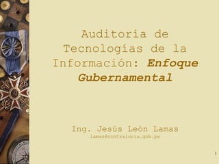 1
Auditoría de
Tecnologías de la
Información: Enfoque
Gubernamental
Ing. Jesús León Lamas
lamas@contraloria.gob.pe
 