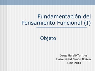 Fundamentación del
Pensamiento Funcional (I)
Objeto
Jorge Baralt-Torrijos
Universidad Simón Bolívar
Junio 2013
 