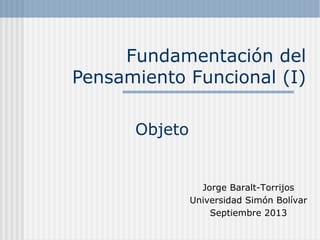 Fundamentación del
Pensamiento Funcional (I)
Objeto
Jorge Baralt-Torrijos
Universidad Simón Bolívar
Septiembre 2013
 