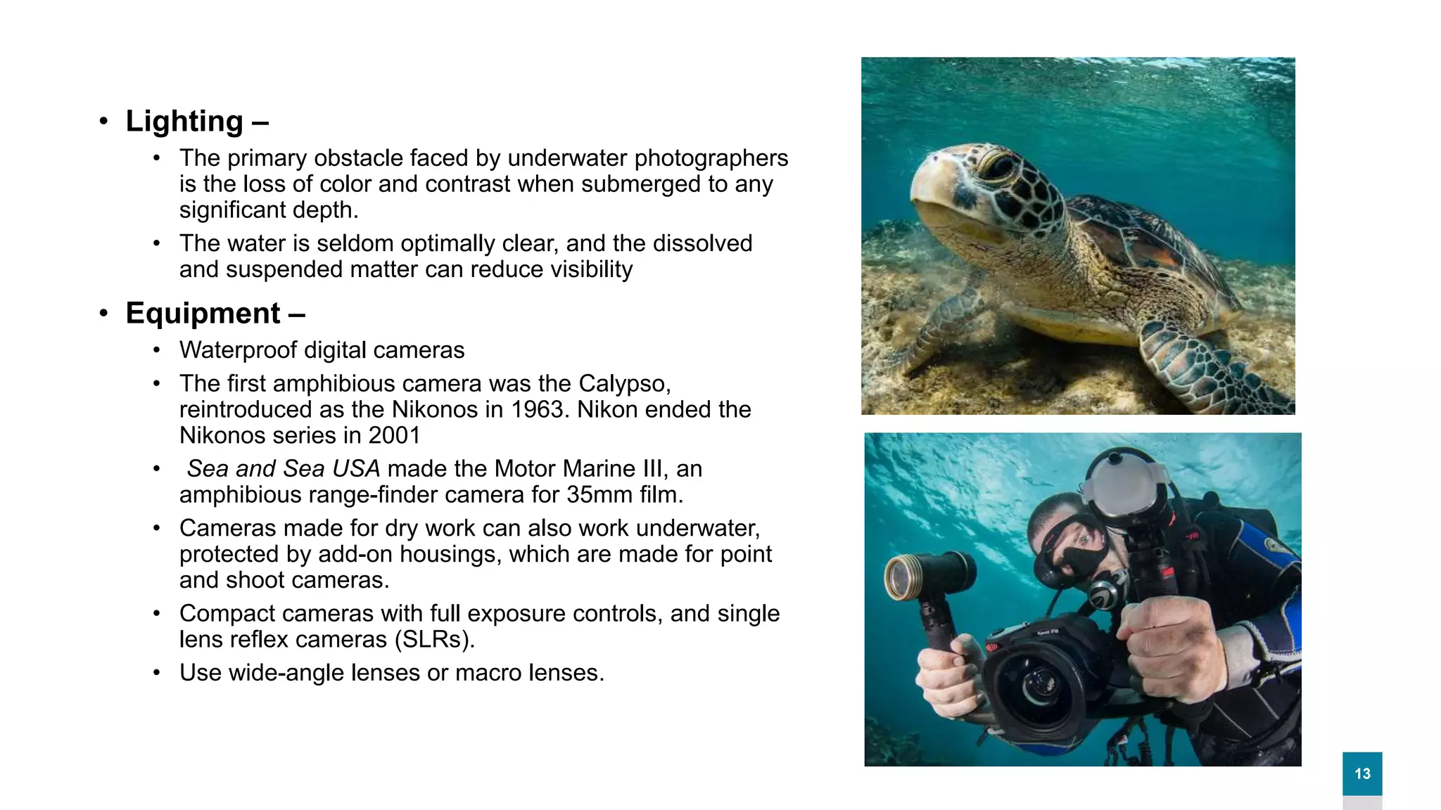 13
• Lighting –
• The primary obstacle faced by underwater photographers
is the loss of color and contrast when submerged to any
significant depth.
• The water is seldom optimally clear, and the dissolved
and suspended matter can reduce visibility
• Equipment –
• Waterproof digital cameras
• The first amphibious camera was the Calypso,
reintroduced as the Nikonos in 1963. Nikon ended the
Nikonos series in 2001
• Sea and Sea USA made the Motor Marine III, an
amphibious range-finder camera for 35mm film.
• Cameras made for dry work can also work underwater,
protected by add-on housings, which are made for point
and shoot cameras.
• Compact cameras with full exposure controls, and single
lens reflex cameras (SLRs).
• Use wide-angle lenses or macro lenses.
 