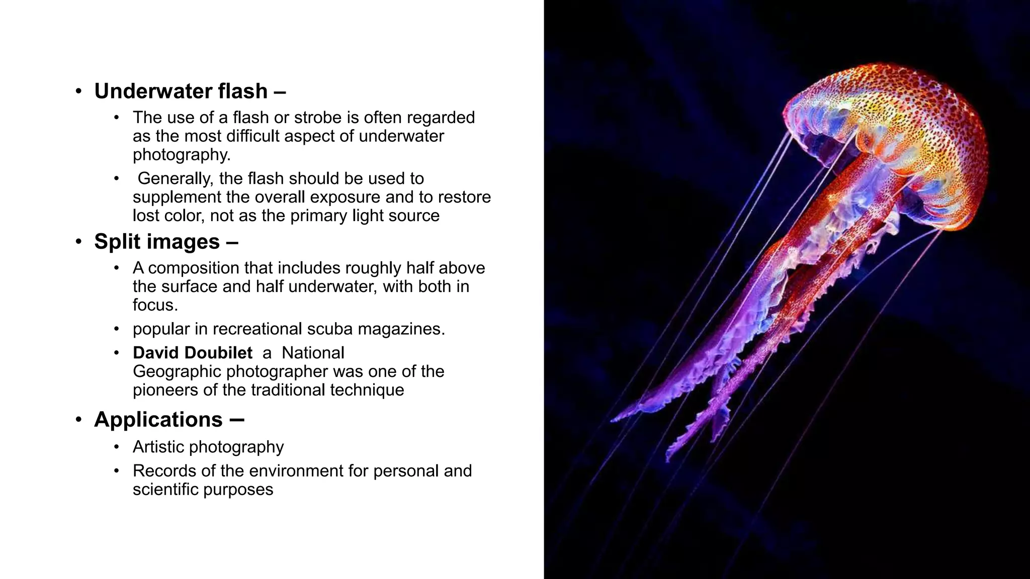 14
• Underwater flash –
• The use of a flash or strobe is often regarded
as the most difficult aspect of underwater
photography.
• Generally, the flash should be used to
supplement the overall exposure and to restore
lost color, not as the primary light source
• Split images –
• A composition that includes roughly half above
the surface and half underwater, with both in
focus.
• popular in recreational scuba magazines.
• David Doubilet a National
Geographic photographer was one of the
pioneers of the traditional technique
• Applications –
• Artistic photography
• Records of the environment for personal and
scientific purposes
 