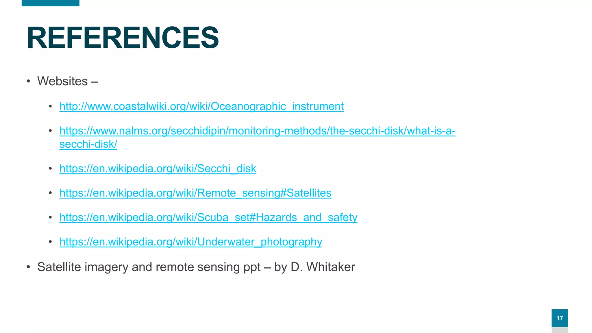 17
REFERENCES
• Websites –
• http://www.coastalwiki.org/wiki/Oceanographic_instrument
• https://www.nalms.org/secchidipin/monitoring-methods/the-secchi-disk/what-is-a-
secchi-disk/
• https://en.wikipedia.org/wiki/Secchi_disk
• https://en.wikipedia.org/wiki/Remote_sensing#Satellites
• https://en.wikipedia.org/wiki/Scuba_set#Hazards_and_safety
• https://en.wikipedia.org/wiki/Underwater_photography
• Satellite imagery and remote sensing ppt – by D. Whitaker
 
