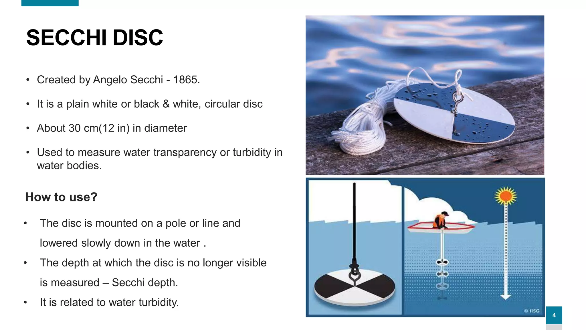 4
SECCHI DISC
• Created by Angelo Secchi - 1865.
• It is a plain white or black & white, circular disc
• About 30 cm(12 in) in diameter
• Used to measure water transparency or turbidity in
water bodies.
• The disc is mounted on a pole or line and
lowered slowly down in the water .
• The depth at which the disc is no longer visible
is measured – Secchi depth.
• It is related to water turbidity.
How to use?
 