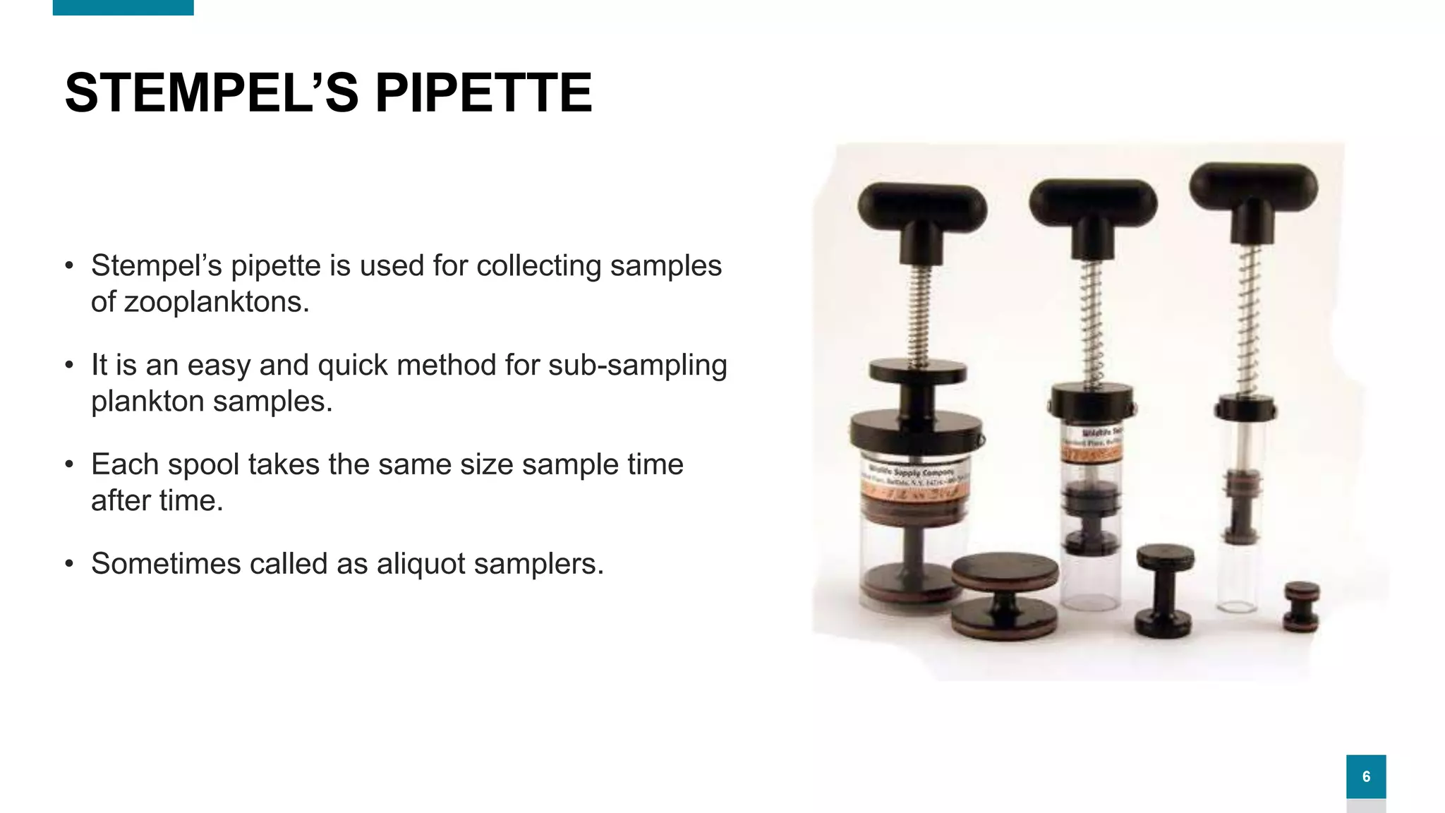 6
STEMPEL’S PIPETTE
• Stempel’s pipette is used for collecting samples
of zooplanktons.
• It is an easy and quick method for sub-sampling
plankton samples.
• Each spool takes the same size sample time
after time.
• Sometimes called as aliquot samplers.
 