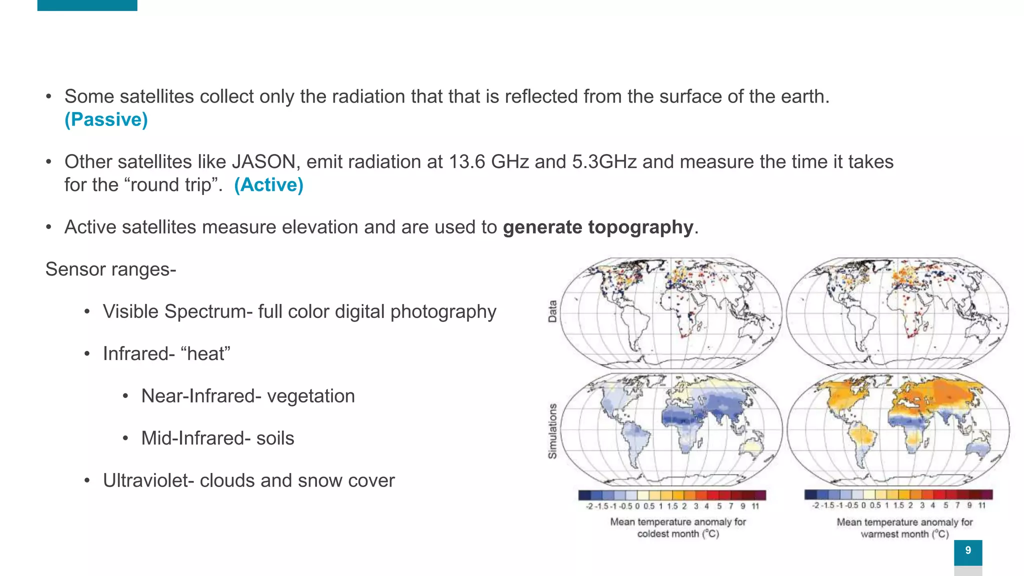 9
• Some satellites collect only the radiation that that is reflected from the surface of the earth.
(Passive)
• Other satellites like JASON, emit radiation at 13.6 GHz and 5.3GHz and measure the time it takes
for the “round trip”. (Active)
• Active satellites measure elevation and are used to generate topography.
Sensor ranges-
• Visible Spectrum- full color digital photography
• Infrared- “heat”
• Near-Infrared- vegetation
• Mid-Infrared- soils
• Ultraviolet- clouds and snow cover
 