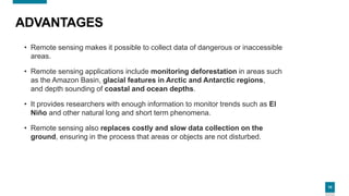 10
ADVANTAGES
• Remote sensing makes it possible to collect data of dangerous or inaccessible
areas.
• Remote sensing applications include monitoring deforestation in areas such
as the Amazon Basin, glacial features in Arctic and Antarctic regions,
and depth sounding of coastal and ocean depths.
• It provides researchers with enough information to monitor trends such as El
Niño and other natural long and short term phenomena.
• Remote sensing also replaces costly and slow data collection on the
ground, ensuring in the process that areas or objects are not disturbed.
 