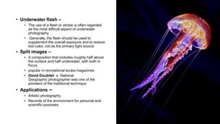14
• Underwater flash –
• The use of a flash or strobe is often regarded
as the most difficult aspect of underwater
photography.
• Generally, the flash should be used to
supplement the overall exposure and to restore
lost color, not as the primary light source
• Split images –
• A composition that includes roughly half above
the surface and half underwater, with both in
focus.
• popular in recreational scuba magazines.
• David Doubilet a National
Geographic photographer was one of the
pioneers of the traditional technique
• Applications –
• Artistic photography
• Records of the environment for personal and
scientific purposes
 