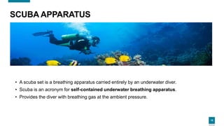 15
SCUBA APPARATUS
• A scuba set is a breathing apparatus carried entirely by an underwater diver.
• Scuba is an acronym for self-contained underwater breathing apparatus.
• Provides the diver with breathing gas at the ambient pressure.
 