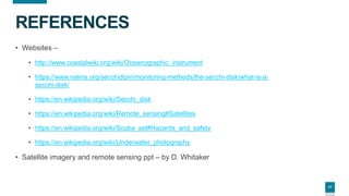 17
REFERENCES
• Websites –
• http://www.coastalwiki.org/wiki/Oceanographic_instrument
• https://www.nalms.org/secchidipin/monitoring-methods/the-secchi-disk/what-is-a-
secchi-disk/
• https://en.wikipedia.org/wiki/Secchi_disk
• https://en.wikipedia.org/wiki/Remote_sensing#Satellites
• https://en.wikipedia.org/wiki/Scuba_set#Hazards_and_safety
• https://en.wikipedia.org/wiki/Underwater_photography
• Satellite imagery and remote sensing ppt – by D. Whitaker
 