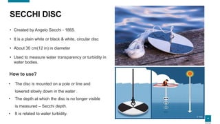 4
SECCHI DISC
• Created by Angelo Secchi - 1865.
• It is a plain white or black & white, circular disc
• About 30 cm(12 in) in diameter
• Used to measure water transparency or turbidity in
water bodies.
• The disc is mounted on a pole or line and
lowered slowly down in the water .
• The depth at which the disc is no longer visible
is measured – Secchi depth.
• It is related to water turbidity.
How to use?
 