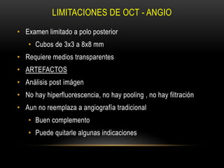 LIMITACIONES DE OCT - ANGIO
• Examen limitado a polo posterior
• Cubos de 3x3 a 8x8 mm
• Requiere medios transparentes
• ARTEFACTOS
• Análisis post imágen
• No hay hiperfluorescencia, no hay pooling , no hay filtración
• Aun no reemplaza a angiografía tradicional
• Buen complemento
• Puede quitarle algunas indicaciones