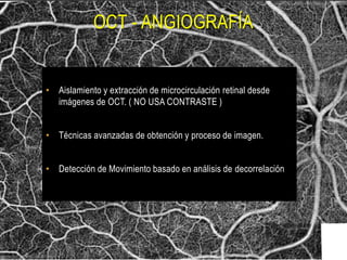 OCT - ANGIOGRAFÍA
• Aislamiento y extracción de microcirculación retinal desde
imágenes de OCT. ( NO USA CONTRASTE )
• Técnicas avanzadas de obtención y proceso de imagen.
• Detección de Movimiento basado en análisis de decorrelación