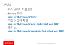 Copyright © 2019, Oracle and/or its affiliates. All rights reserved. |
• 라이브러리 다운로드
• kvstore 시작
java -jar lib/kvstore.jar kvlite
• 저장소 상태 확인
java -jar lib/kvstore.jar ping -host kvhost -port 5000
• 관리 CLI
java -jar lib/kvstore.jar runadmin -host kvhost -port 5000
KVLite
 