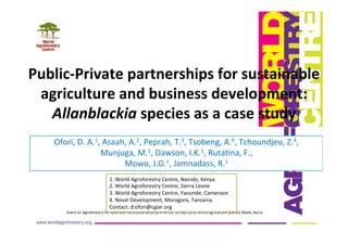 Public-­‐Private	
  partnerships	
  for	
  sustainable	
  
agriculture	
  and	
  business	
  development:	
  
Allanblackia	
  species	
  as	
  a	
  case	
  study	
  
Ofori,	
  D.	
  A.1,	
  Asaah,	
  A.2,	
  Peprah,	
  T.3,	
  Tsobeng,	
  A.4,	
  Tchoundjeu,	
  Z.4,	
  	
  
Munjuga,	
  M.1,	
  Dawson,	
  I.K.1,	
  RutaDna,	
  F.,	
  	
  
Mowo,	
  J.G.1,	
  Jamnadass,	
  R.1	
  
	
  
Event	
  on	
  Agroforestry	
  for	
  food	
  and	
  nutriDonal	
  security	
  in	
  Africa,	
  15	
  July	
  2013,	
  Africa	
  Agriculture	
  Science	
  Week,	
  Accra	
  
1.	
  World	
  Agroforestry	
  Centre,	
  Nairobi,	
  Kenya	
  
2.	
  World	
  Agroforestry	
  Centre,	
  Sierra	
  Leone	
  
3.	
  World	
  Agroforestry	
  Centre,	
  Yaounde,	
  Cameroon	
  
4.	
  Novel	
  Development,	
  Morogoro,	
  Tanzania	
  
Contact:	
  d.ofori@cgiar.org	
  
 