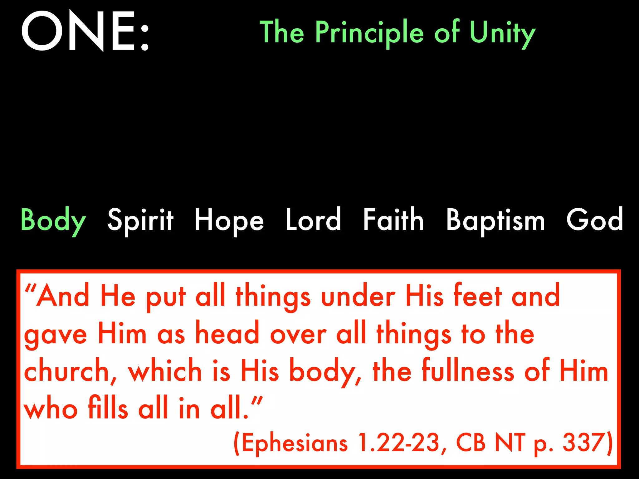 ONE:              The Principle of Unity




Body Spirit Hope Lord Faith Baptism God

“And He put all things under His feet and
gave Him as head over all things to the
church, which is His body, the fullness of Him
who ﬁlls all in all.”
                (Ephesians 1.22-23, CB NT p. 337)
 