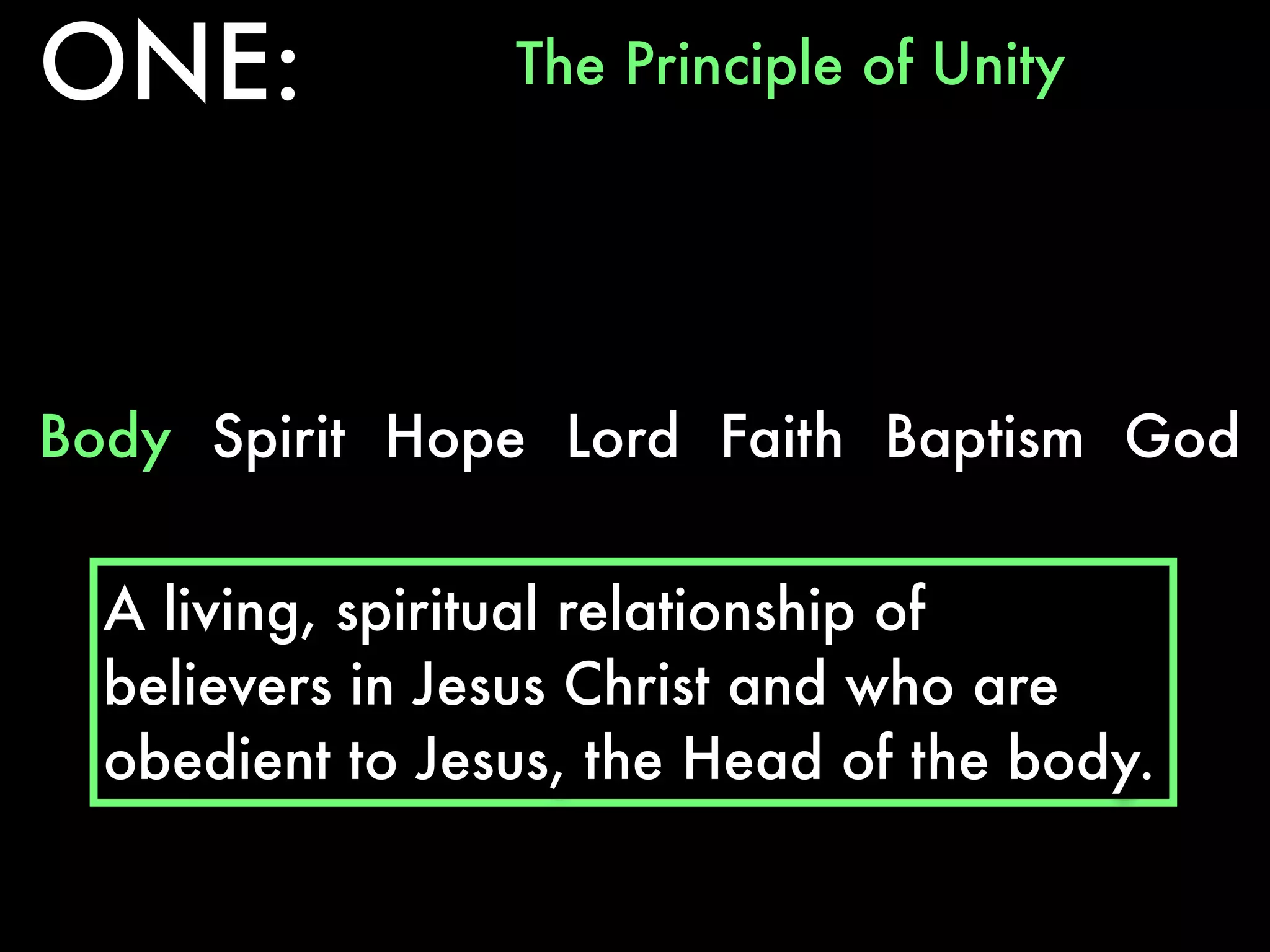 ONE:             The Principle of Unity




Body Spirit Hope Lord Faith Baptism God


  A living, spiritual relationship of
  believers in Jesus Christ and who are
  obedient to Jesus, the Head of the body.
 