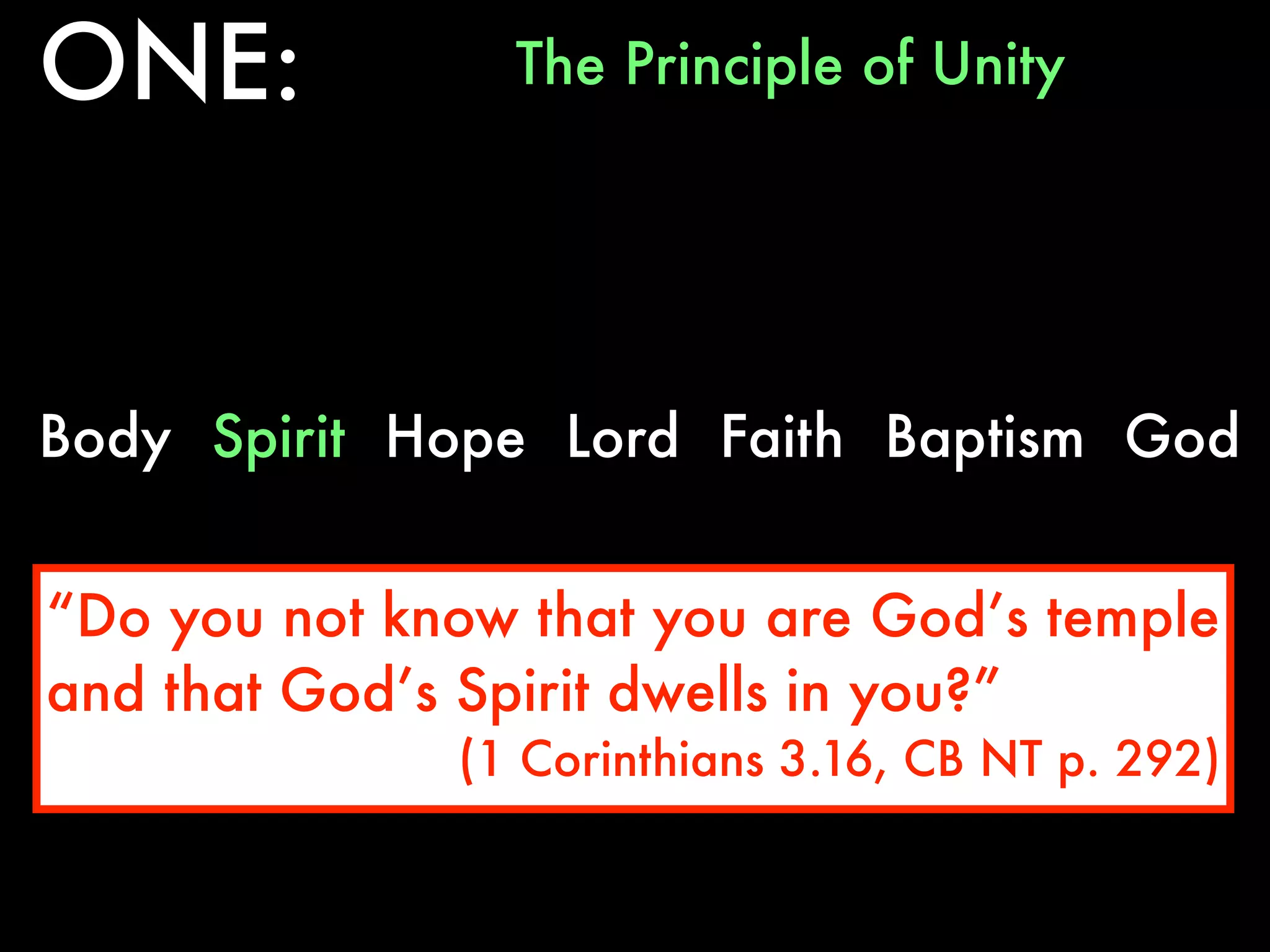 ONE:            The Principle of Unity




Body Spirit Hope Lord Faith Baptism God


“Do you not know that you are God’s temple
and that God’s Spirit dwells in you?”
              (1 Corinthians 3.16, CB NT p. 292)
 