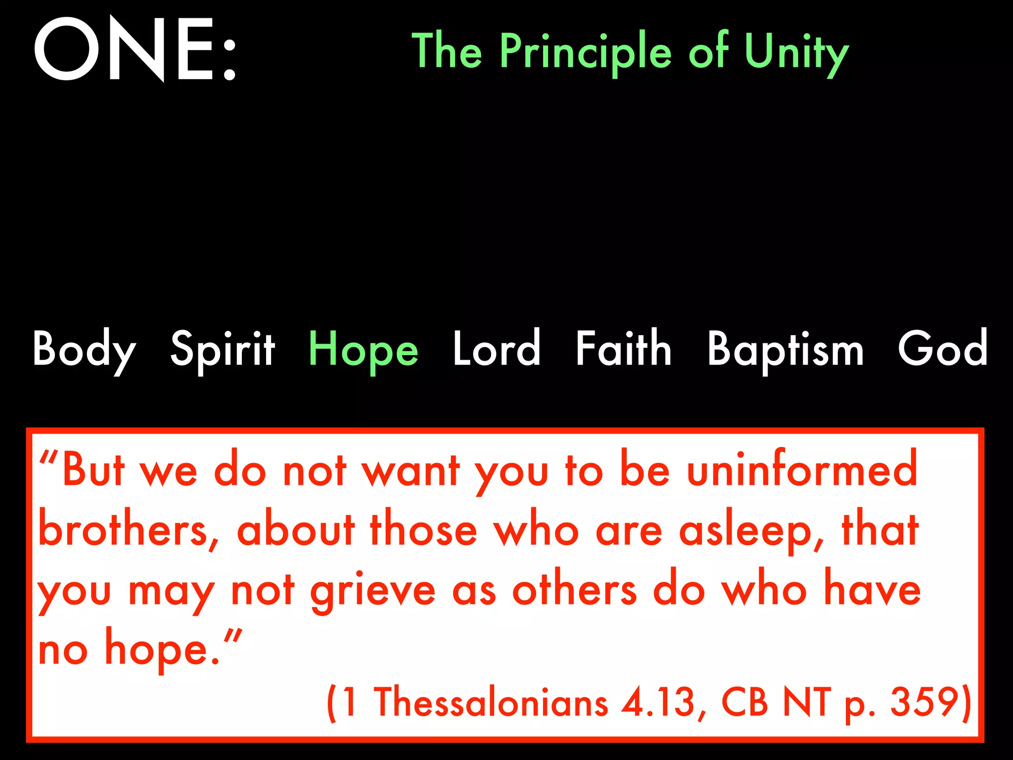 ONE:             The Principle of Unity




Body Spirit Hope Lord Faith Baptism God

“But we do not want you to be uninformed
brothers, about those who are asleep, that
you may not grieve as others do who have
no hope.”
             (1 Thessalonians 4.13, CB NT p. 359)
 