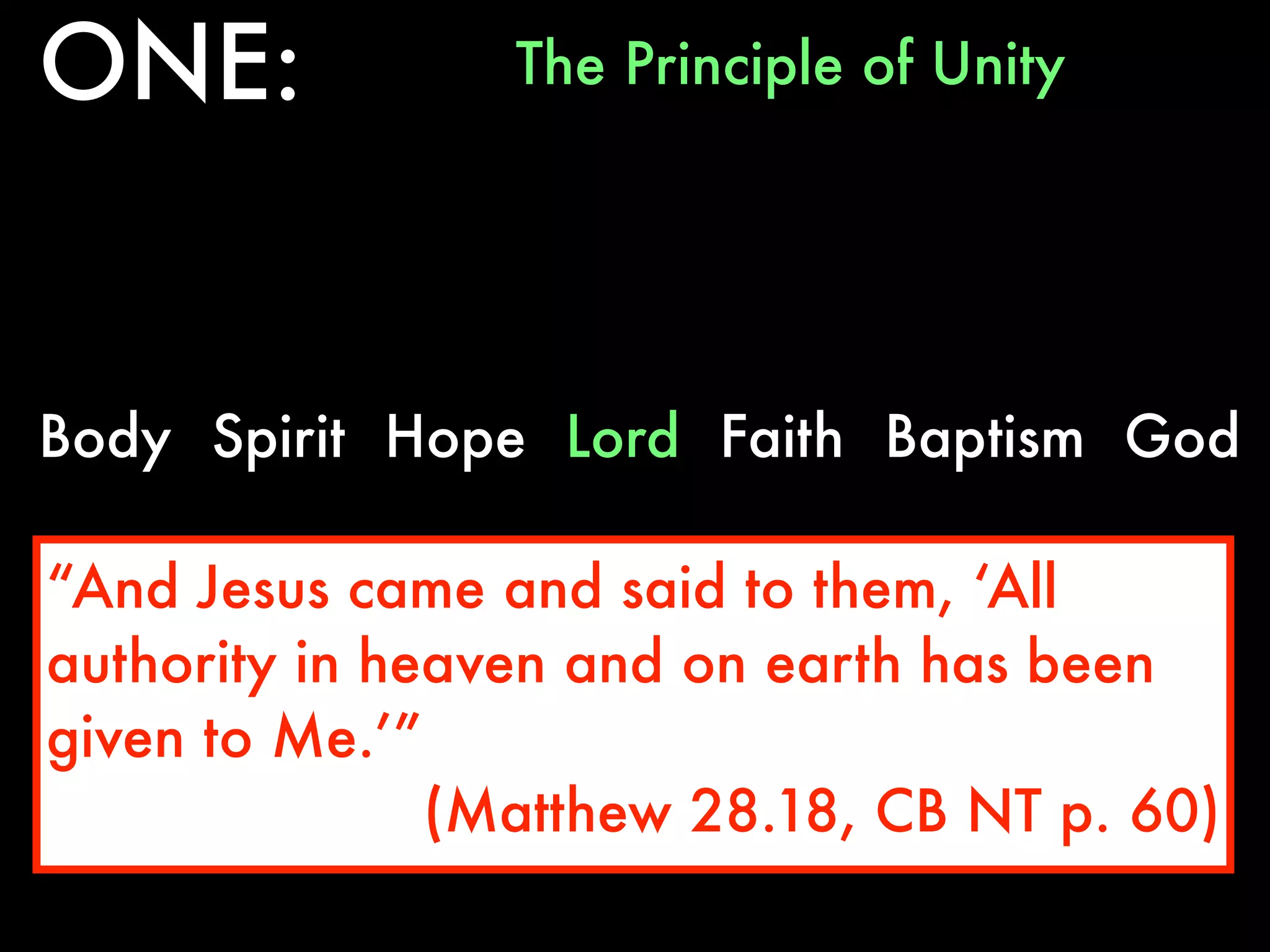 ONE:             The Principle of Unity




Body Spirit Hope Lord Faith Baptism God

“And Jesus came and said to them, ‘All
authority in heaven and on earth has been
given to Me.’”
               (Matthew 28.18, CB NT p. 60)
 