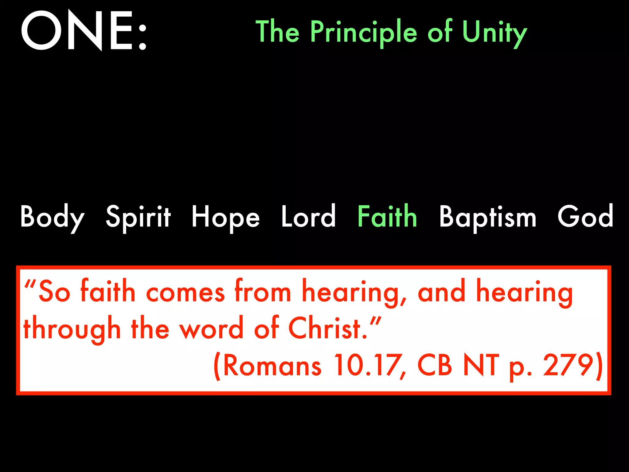 ONE:            The Principle of Unity




Body Spirit Hope Lord Faith Baptism God

“So faith comes from hearing, and hearing
through the word of Christ.”
              (Romans 10.17, CB NT p. 279)
 