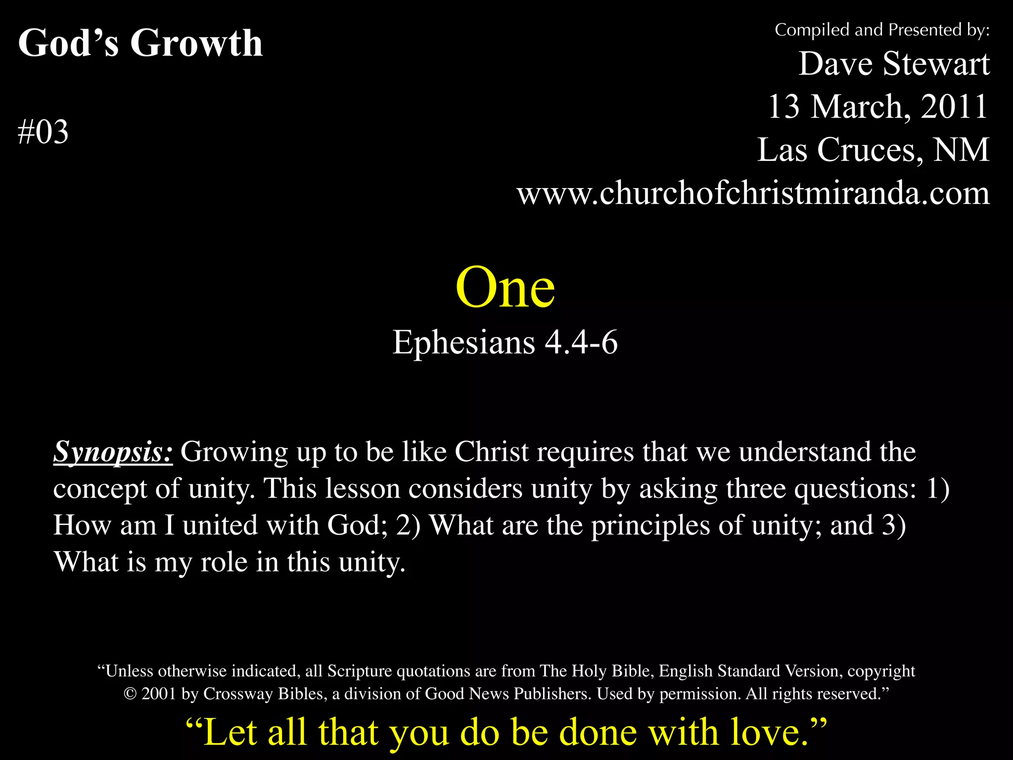 Compiled and Presented by:
God’s Growth                                                                     Dave Stewart
                                                                               13 March, 2011
#03                                                                           Las Cruces, NM
                                                                www.churchofchristmiranda.com

                                                       One
                                               Ephesians 4.4-6


  Synopsis: Growing up to be like Christ requires that we understand the
  concept of unity. This lesson considers unity by asking three questions: 1)
  How am I united with God; 2) What are the principles of unity; and 3)
  What is my role in this unity.


      “Unless otherwise indicated, all Scripture quotations are from The Holy Bible, English Standard Version, copyright
         © 2001 by Crossway Bibles, a division of Good News Publishers. Used by permission. All rights reserved.”

                  “Let all that you do be done with love.”
 
