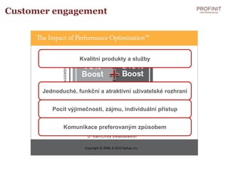 Customer engagement




                   Kvalitní produkty a služby




      Jednoduché, funkční a atraktivní uživatelské rozhraní


         Pocit výjimečnosti, zájmu, individuální přístup


             Komunikace preferovaným způsobem


                     Copyright © 2008, 8 2010 Gallup, Inc.
 
