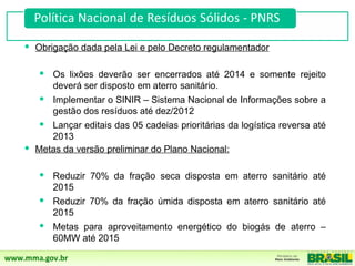  Obrigação dada pela Lei e pelo Decreto regulamentador

   Os lixões deverão ser encerrados até 2014 e somente rejeito
     deverá ser disposto em aterro sanitário.
   Implementar o SINIR – Sistema Nacional de Informações sobre a
     gestão dos resíduos até dez/2012
   Lançar editais das 05 cadeias prioritárias da logística reversa até
     2013
 Metas da versão preliminar do Plano Nacional:

    Reduzir 70% da fração seca disposta em aterro sanitário até
     2015
    Reduzir 70% da fração úmida disposta em aterro sanitário até
     2015
    Metas para aproveitamento energético do biogás de aterro –
     60MW até 2015
 