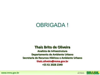 OBRIGADA !


         Thais Brito de Oliveira
             Analista de Infraestrutura
       Departamento de Ambiente Urbano
Secretaria de Recursos Hídricos e Ambiente Urbano
            thais.oliveira@mma.gov.br
                 +55 61 2028 2349
 