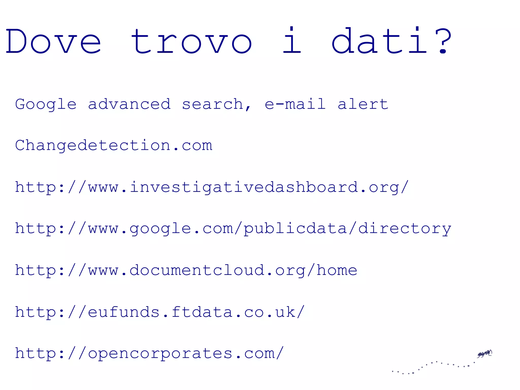 Dove trovo i dati? 
Google advanced search, e-mail alert 
Changedetection.com 
http://www.investigativedashboard.org/ 
http://www.google.com/publicdata/directory 
http://www.documentcloud.org/home 
http://eufunds.ftdata.co.uk/ 
http://opencorporates.com/ 
 