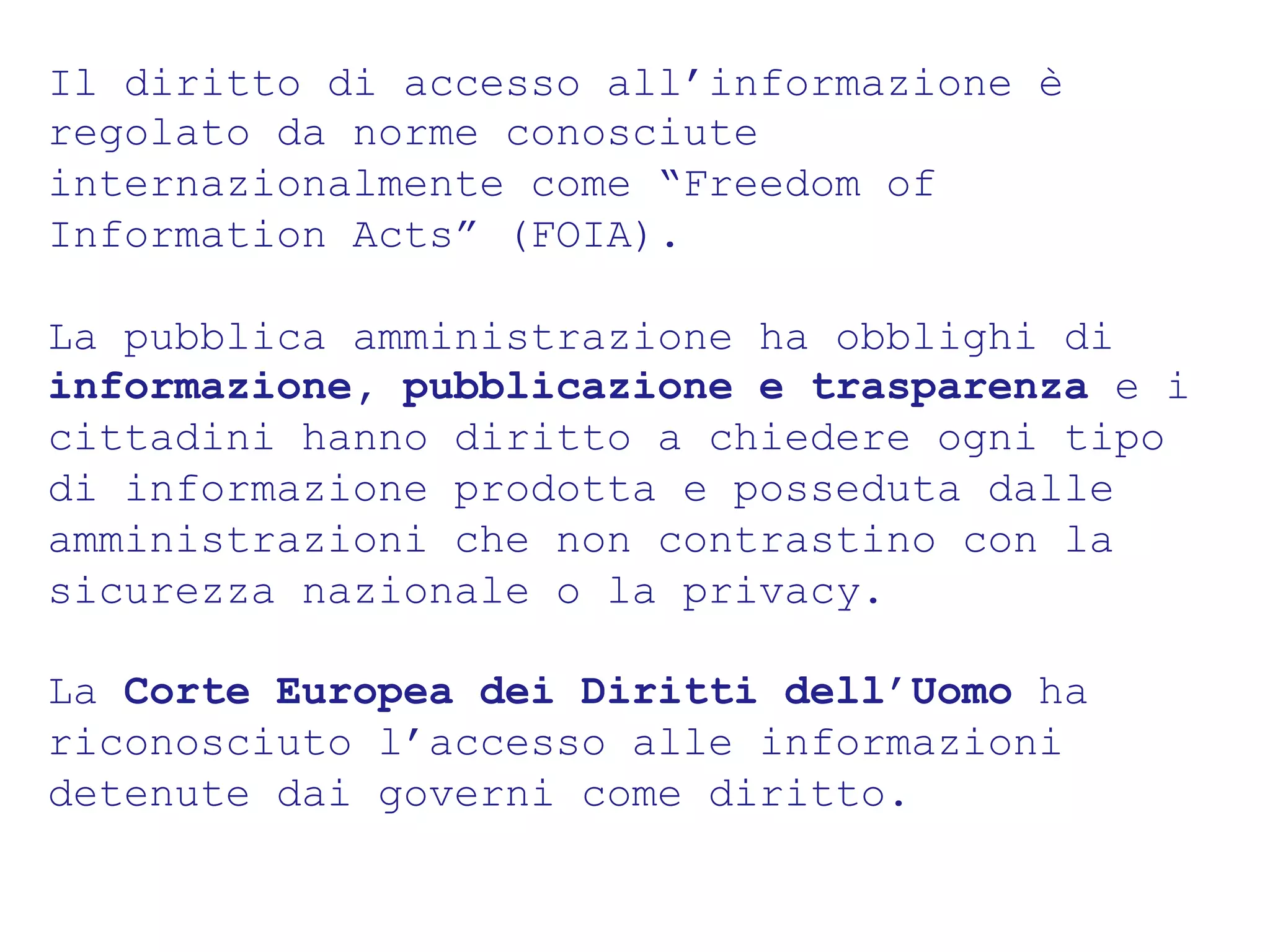 Il diritto di accesso all’informazione è 
regolato da norme conosciute 
internazionalmente come “Freedom of 
Information Acts” (FOIA). 
La pubblica amministrazione ha obblighi di 
informazione, pubblicazione e trasparenza e i 
cittadini hanno diritto a chiedere ogni tipo 
di informazione prodotta e posseduta dalle 
amministrazioni che non contrastino con la 
sicurezza nazionale o la privacy. 
La Corte Europea dei Diritti dell’Uomo ha 
riconosciuto l’accesso alle informazioni 
detenute dai governi come diritto. 
 