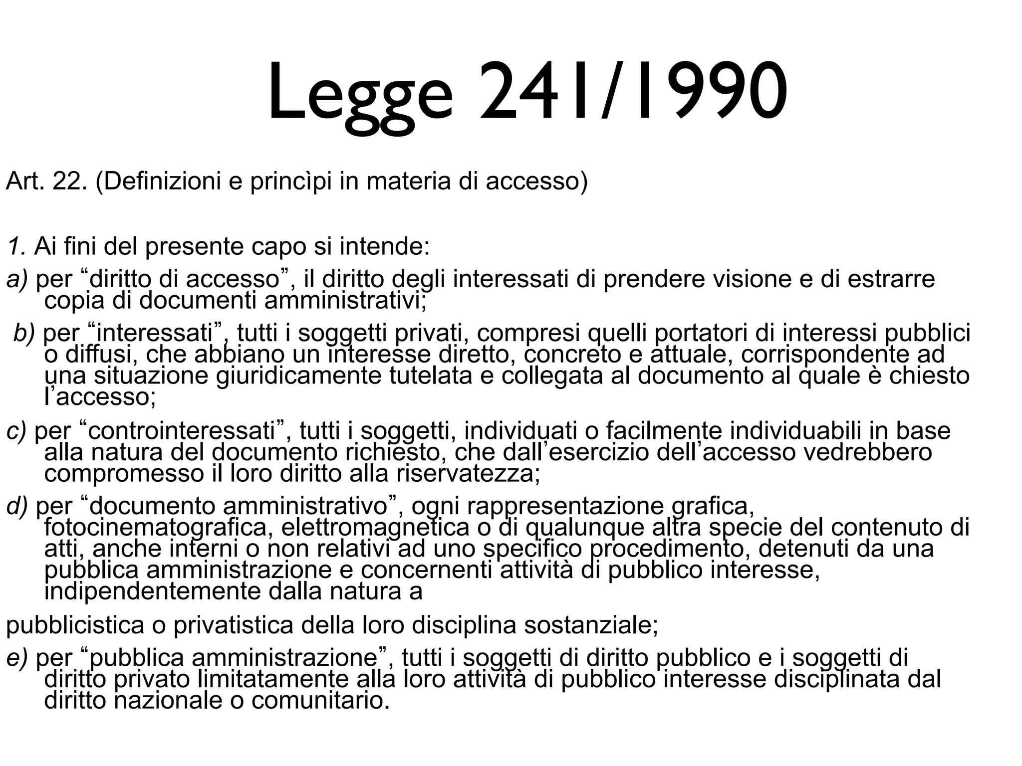 Legge 241/1990 
Art. 22. (Definizioni e princìpi in materia di accesso) 
1. Ai fini del presente capo si intende: 
a) per “diritto di accesso”, il diritto degli interessati di prendere visione e di estrarre 
copia di documenti amministrativi; 
b) per “interessati”, tutti i soggetti privati, compresi quelli portatori di interessi pubblici 
o diffusi, che abbiano un interesse diretto, concreto e attuale, corrispondente ad 
una situazione giuridicamente tutelata e collegata al documento al quale è chiesto 
l’accesso; 
c) per “controinteressati”, tutti i soggetti, individuati o facilmente individuabili in base 
alla natura del documento richiesto, che dall’esercizio dell’accesso vedrebbero 
compromesso il loro diritto alla riservatezza; 
d) per “documento amministrativo”, ogni rappresentazione grafica, 
fotocinematografica, elettromagnetica o di qualunque altra specie del contenuto di 
atti, anche interni o non relativi ad uno specifico procedimento, detenuti da una 
pubblica amministrazione e concernenti attività di pubblico interesse, 
indipendentemente dalla natura a 
pubblicistica o privatistica della loro disciplina sostanziale; 
e) per “pubblica amministrazione”, tutti i soggetti di diritto pubblico e i soggetti di 
diritto privato limitatamente alla loro attività di pubblico interesse disciplinata dal 
diritto nazionale o comunitario. 
 