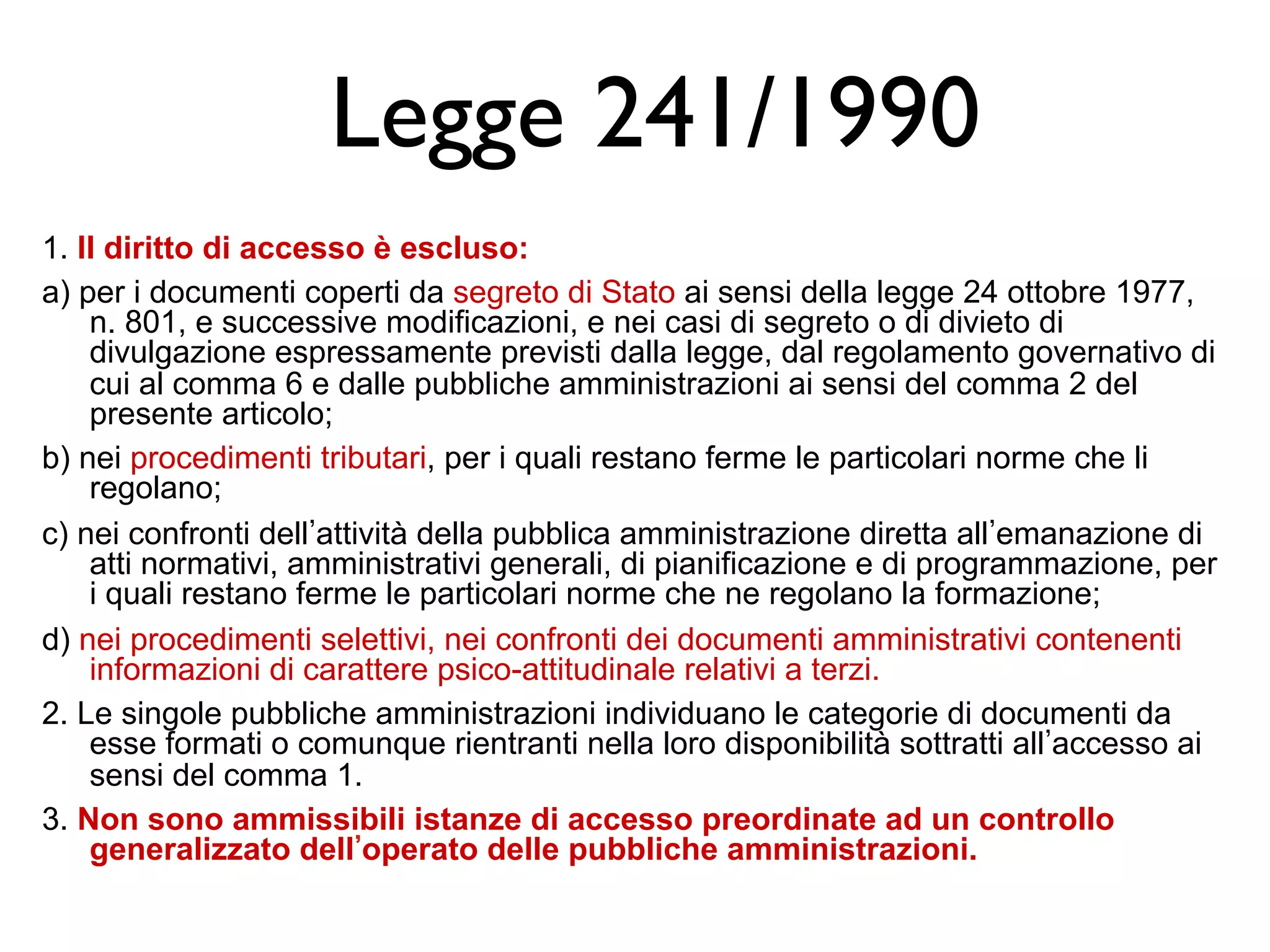 Legge 241/1990 
1. Il diritto di accesso è escluso: 
a) per i documenti coperti da segreto di Stato ai sensi della legge 24 ottobre 1977, 
n. 801, e successive modificazioni, e nei casi di segreto o di divieto di 
divulgazione espressamente previsti dalla legge, dal regolamento governativo di 
cui al comma 6 e dalle pubbliche amministrazioni ai sensi del comma 2 del 
presente articolo; 
b) nei procedimenti tributari, per i quali restano ferme le particolari norme che li 
regolano; 
c) nei confronti dell’attività della pubblica amministrazione diretta all’emanazione di 
atti normativi, amministrativi generali, di pianificazione e di programmazione, per 
i quali restano ferme le particolari norme che ne regolano la formazione; 
d) nei procedimenti selettivi, nei confronti dei documenti amministrativi contenenti 
informazioni di carattere psico-attitudinale relativi a terzi. 
2. Le singole pubbliche amministrazioni individuano le categorie di documenti da 
esse formati o comunque rientranti nella loro disponibilità sottratti all’accesso ai 
sensi del comma 1. 
3. Non sono ammissibili istanze di accesso preordinate ad un controllo 
generalizzato dell’operato delle pubbliche amministrazioni. 
 