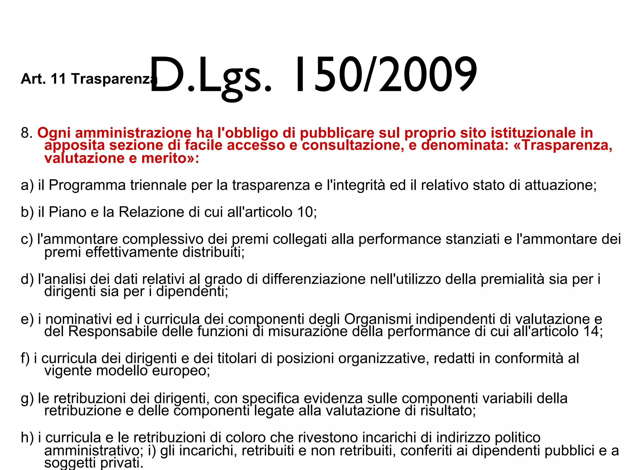 D.Lgs. 150/2009 
Art. 11 Trasparenza 
8. Ogni amministrazione ha l'obbligo di pubblicare sul proprio sito istituzionale in 
apposita sezione di facile accesso e consultazione, e denominata: «Trasparenza, 
valutazione e merito»: 
a) il Programma triennale per la trasparenza e l'integrità ed il relativo stato di attuazione; 
b) il Piano e la Relazione di cui all'articolo 10; 
c) l'ammontare complessivo dei premi collegati alla performance stanziati e l'ammontare dei 
premi effettivamente distribuiti; 
d) l'analisi dei dati relativi al grado di differenziazione nell'utilizzo della premialità sia per i 
dirigenti sia per i dipendenti; 
e) i nominativi ed i curricula dei componenti degli Organismi indipendenti di valutazione e 
del Responsabile delle funzioni di misurazione della performance di cui all'articolo 14; 
f) i curricula dei dirigenti e dei titolari di posizioni organizzative, redatti in conformità al 
vigente modello europeo; 
g) le retribuzioni dei dirigenti, con specifica evidenza sulle componenti variabili della 
retribuzione e delle componenti legate alla valutazione di risultato; 
h) i curricula e le retribuzioni di coloro che rivestono incarichi di indirizzo politico 
amministrativo; i) gli incarichi, retribuiti e non retribuiti, conferiti ai dipendenti pubblici e a 
soggetti privati. 
 